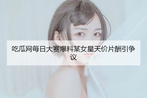 吃瓜网每日大赛爆料某女星天价片酬引争议